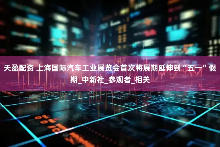 天盈配资 上海国际汽车工业展览会首次将展期延伸到“五一”假期_中新社_参观者_相关