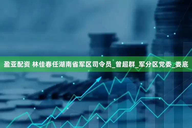盈亚配资 林佳春任湖南省军区司令员_曾超群_军分区党委_娄底