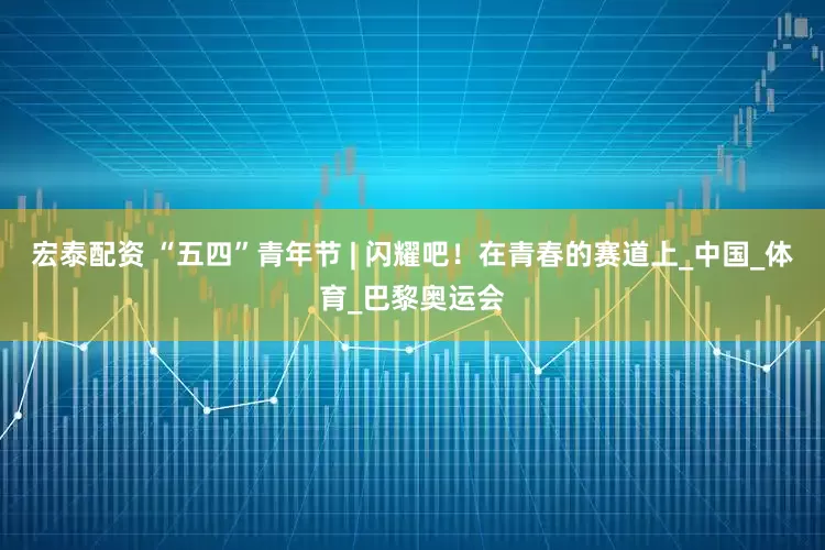 宏泰配资 “五四”青年节 | 闪耀吧！在青春的赛道上_中国_体育_巴黎奥运会