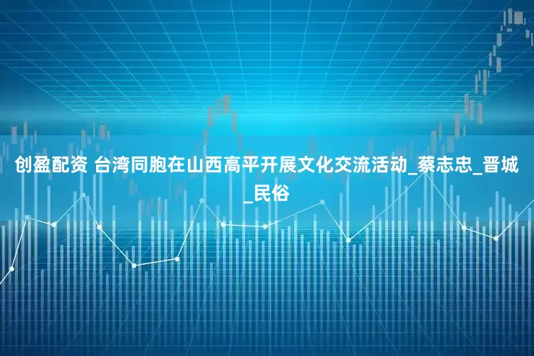 创盈配资 台湾同胞在山西高平开展文化交流活动_蔡志忠_晋城_民俗