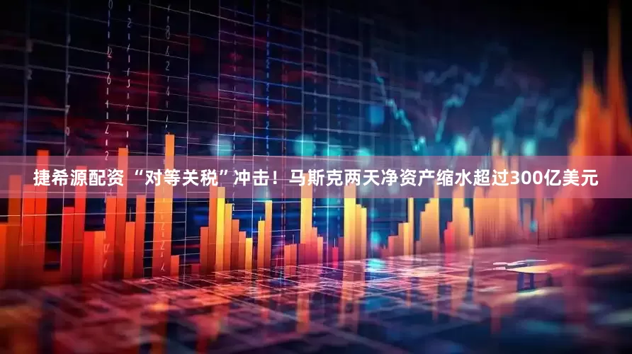 捷希源配资 “对等关税”冲击！马斯克两天净资产缩水超过300亿美元