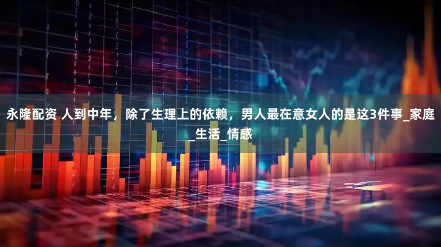 永隆配资 人到中年，除了生理上的依赖，男人最在意女人的是这3件事_家庭_生活_情感