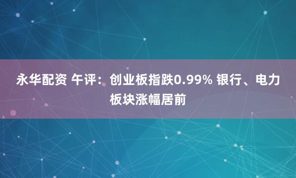 永华配资 午评：创业板指跌0.99% 银行、电力板块涨幅居前