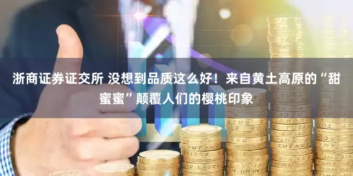 浙商证券证交所 没想到品质这么好！来自黄土高原的“甜蜜蜜”颠覆人们的樱桃印象