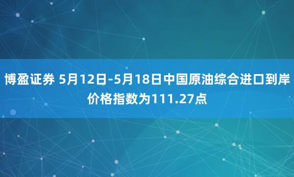 博盈证券 5月12日-5月18日中国原油综合进口到岸价格指数为111.27点