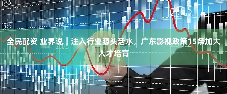 全民配资 业界说｜注入行业源头活水，广东影视政策15条加大人才培育