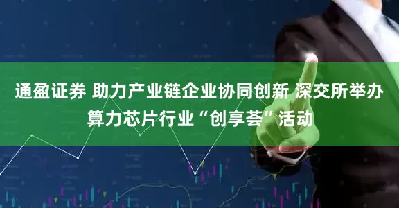 通盈证券 助力产业链企业协同创新 深交所举办算力芯片行业“创享荟”活动