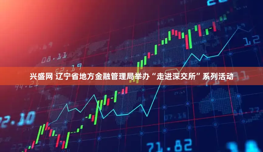 兴盛网 辽宁省地方金融管理局举办“走进深交所”系列活动