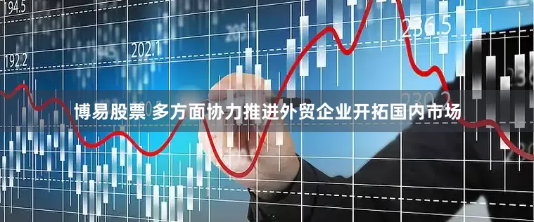博易股票 多方面协力推进外贸企业开拓国内市场