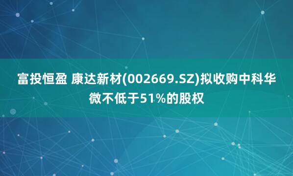 富投恒盈 康达新材(002669.SZ)拟收购中科华微不低于51%的股权