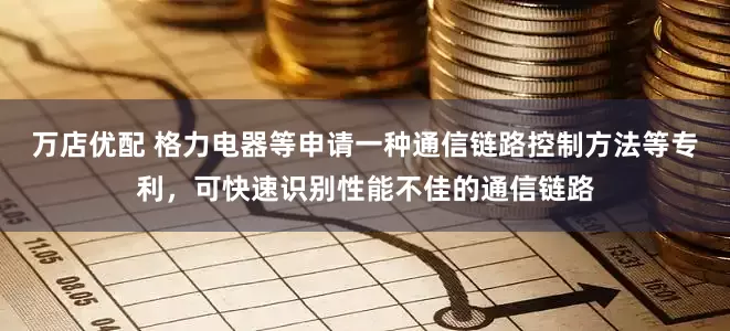 万店优配 格力电器等申请一种通信链路控制方法等专利，可快速识别性能不佳的通信链路