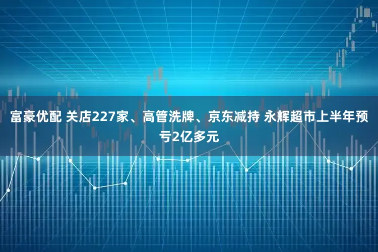 富豪优配 关店227家、高管洗牌、京东减持 永辉超市上半年预亏2亿多元