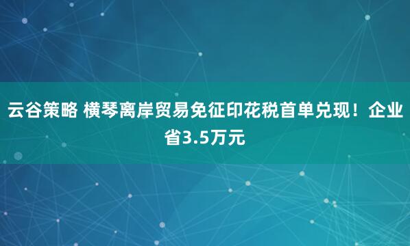云谷策略 横琴离岸贸易免征印花税首单兑现！企业省3.5万元