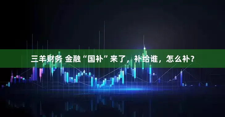 三羊财务 金融“国补”来了，补给谁，怎么补？