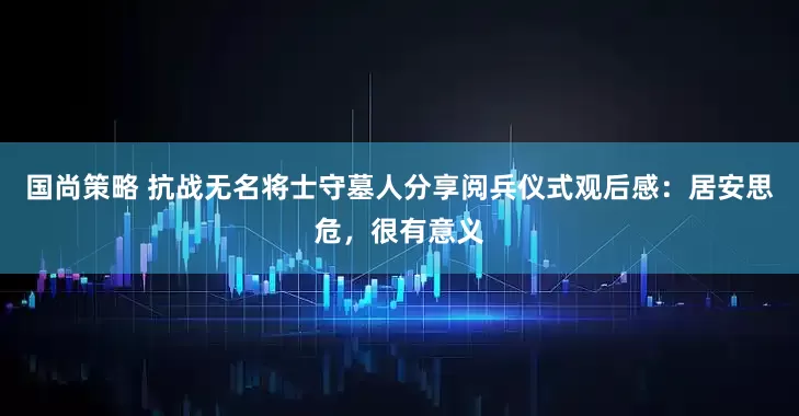 国尚策略 抗战无名将士守墓人分享阅兵仪式观后感：居安思危，很有意义