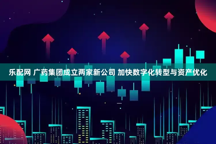 乐配网 广药集团成立两家新公司 加快数字化转型与资产优化