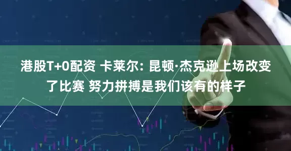 港股T+0配资 卡莱尔: 昆顿·杰克逊上场改变了比赛 努力拼搏是我们该有的样子